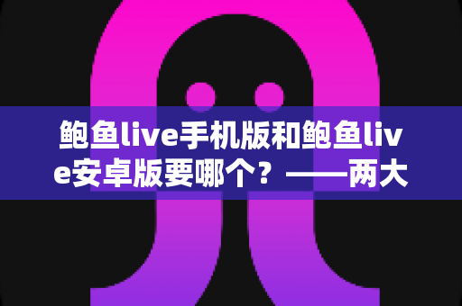 鲍鱼live手机版和鲍鱼live安卓版要哪个？——两大版本深度对比与实用选择指南