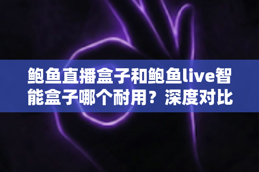 鲍鱼直播盒子和鲍鱼live智能盒子哪个耐用？深度对比与选购全攻略