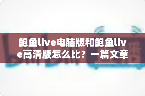 鲍鱼live电脑版和鲍鱼live高清版怎么比？一篇文章带你全面看懂两大版本差异与选择攻略
