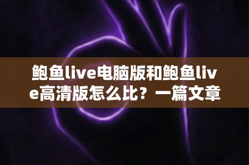 鲍鱼live电脑版和鲍鱼live高清版怎么比？一篇文章带你全面看懂两大版本差异与选择攻略