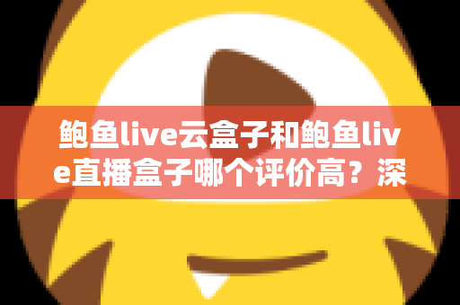 鲍鱼live云盒子和鲍鱼live直播盒子哪个评价高？深度对比测评与选购全指南