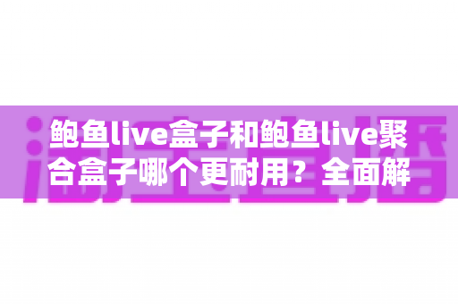 鲍鱼live盒子和鲍鱼live聚合盒子哪个更耐用?全面解析与选购避坑指南 鲍鱼live盒子和鲍鱼live聚合盒子哪个更耐用?全面解析与选购避坑指南