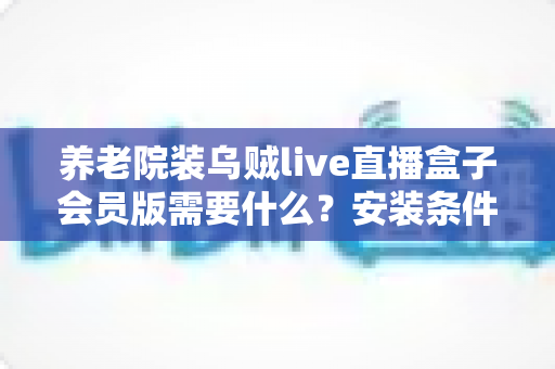 养老院装乌贼live直播盒子会员版需要什么？安装条件、准备清单与实操指南一文读懂