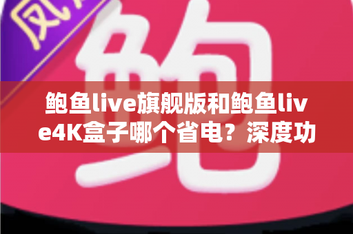 鲍鱼live旗舰版和鲍鱼live4K盒子哪个省电？深度功耗对比与省电选购全攻略