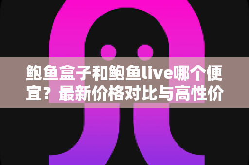 鲍鱼盒子和鲍鱼live哪个便宜？最新价格对比与高性价比选购全攻略