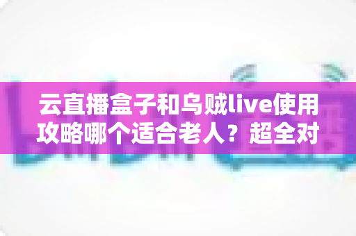 云直播盒子和乌贼live使用攻略哪个适合老人？超全对比指南帮长辈轻松看电视