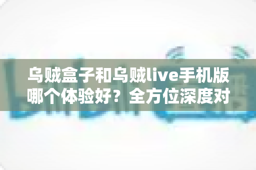 乌贼盒子和乌贼live手机版哪个体验好？全方位深度对比评测，帮你选出最适合自己的观影利器