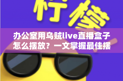 办公室用乌贼live直播盒子怎么摆放？一文掌握最佳摆放技巧，让直播效果翻倍