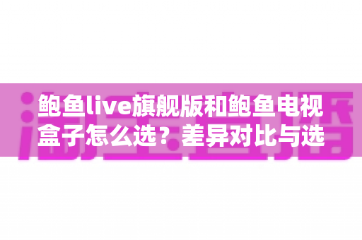 鲍鱼live旗舰版和鲍鱼电视盒子怎么选?差异对比与选购攻略全解析 鲍鱼live旗舰版和鲍鱼电视盒子怎么选?差异对比与选购攻略全解析