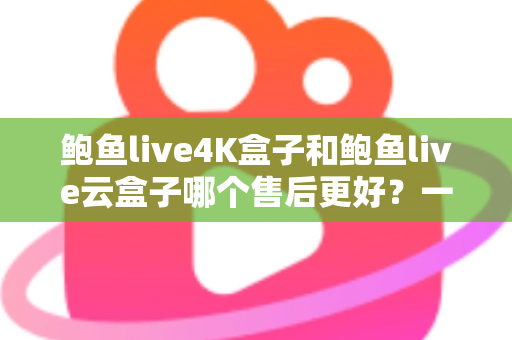 鲍鱼live4K盒子和鲍鱼live云盒子哪个售后更好？一篇看懂售后差异的实用选购指南