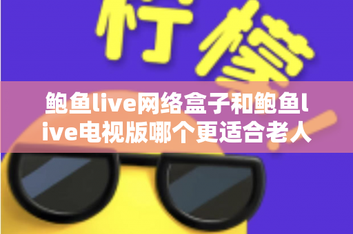 鲍鱼live网络盒子和鲍鱼live电视版哪个更适合老人用？2025年最实用的选购与使用全攻略
