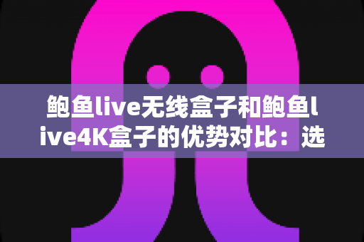 鲍鱼live无线盒子和鲍鱼live4K盒子的优势对比：选购前必读的深度解析指南