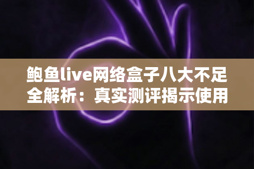 鲍鱼live网络盒子八大不足全解析：真实测评揭示使用痛点，助你理性避坑