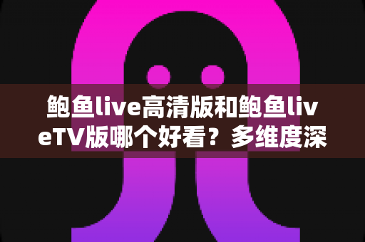 鲍鱼live高清版和鲍鱼liveTV版哪个好看？多维度深度对比帮你选出最佳观看方案
