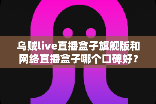 乌贼live直播盒子旗舰版和网络直播盒子哪个口碑好？深度对比评测帮你选对直播神器