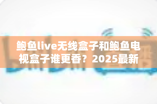 鲍鱼live无线盒子和鲍鱼电视盒子谁更香？2025最新选购指南与深度对比