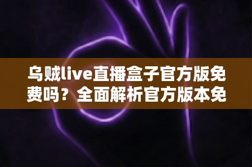 乌贼live直播盒子官方版免费吗？全面解析官方版本免费政策与安全下载指南