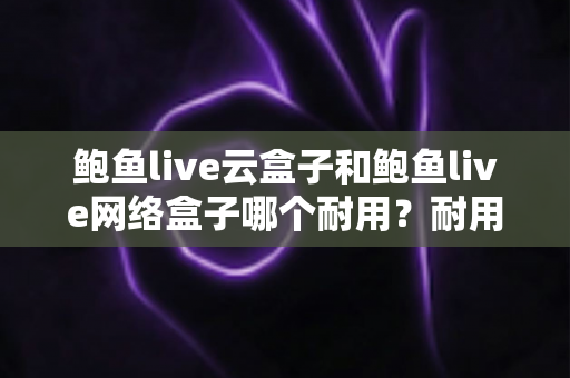 鲍鱼live云盒子和鲍鱼live网络盒子哪个耐用？耐用性全面对比与实用选购指南