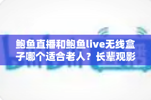 鲍鱼直播和鲍鱼live无线盒子哪个适合老人？长辈观影设备选购全攻略
