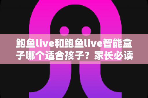 鲍鱼live和鲍鱼live智能盒子哪个适合孩子？家长必读的深度对比与选购全指南