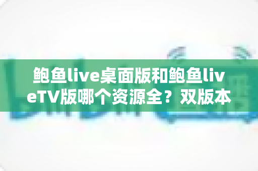 鲍鱼live桌面版和鲍鱼liveTV版哪个资源全？双版本资源深度对比解析，帮你选对观影终端
