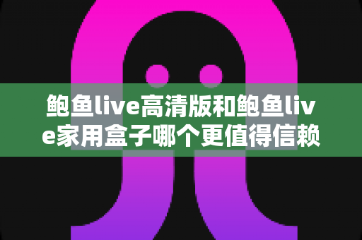 鲍鱼live高清版和鲍鱼live家用盒子哪个更值得信赖？安全、稳定与体验全方位深度评测指南