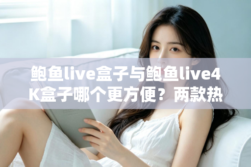 鲍鱼live盒子与鲍鱼live4K盒子哪个更方便？两款热门电视盒子从安装到维护的全维度对比指南
