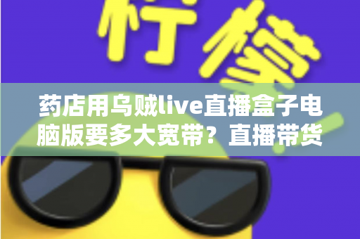 药店用乌贼live直播盒子电脑版要多大宽带？直播带货网络配置全攻略