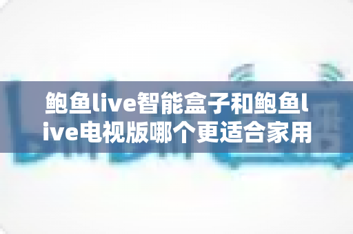 鲍鱼live智能盒子和鲍鱼live电视版哪个更适合家用？家庭观影选购全攻略