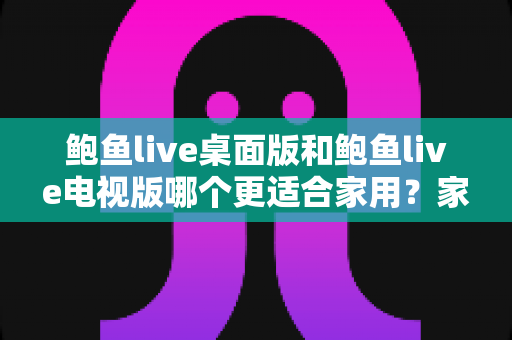 鲍鱼live桌面版和鲍鱼live电视版哪个更适合家用？家庭用户必读的深度对比指南