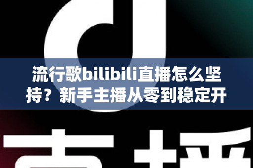 流行歌bilibili直播怎么坚持？新手主播从零到稳定开播的完整生存指南