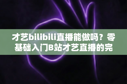 才艺bilibili直播能做吗？零基础入门B站才艺直播的完整攻略与变现指南