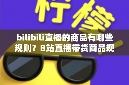 bilibili直播的商品有哪些规则？B站直播带货商品规范与合规运营全解析