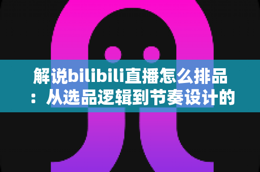 解说bilibili直播怎么排品：从选品逻辑到节奏设计的全流程实战指南
