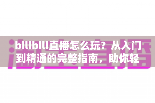 bilibili直播怎么玩？从入门到精通的完整指南，助你轻松玩转B站直播