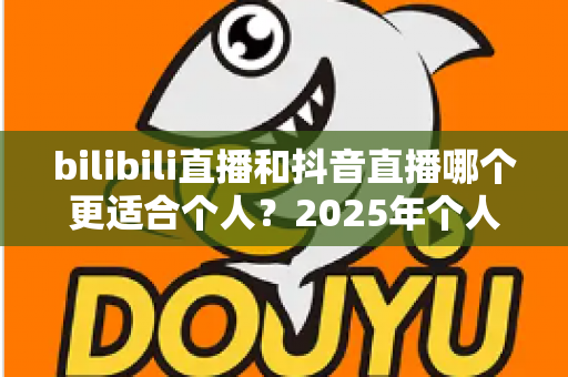 bilibili直播和抖音直播哪个更适合个人？2025年个人主播平台选择全攻略与深度对比指南