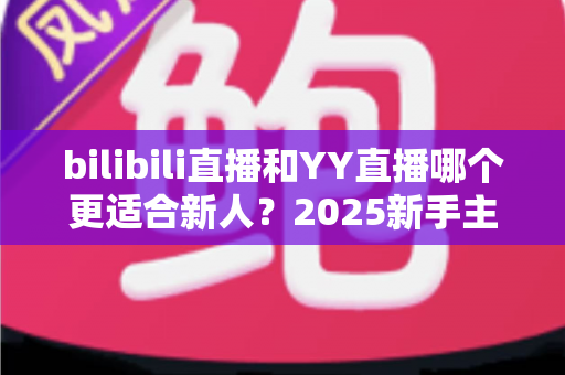 bilibili直播和YY直播哪个更适合新人？2025新手主播平台选择深度指南