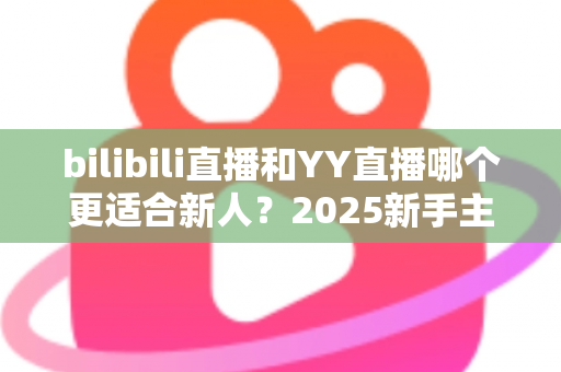 bilibili直播和YY直播哪个更适合新人？2025新手主播平台选择深度指南