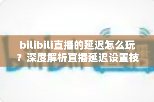 bilibili直播的延迟怎么玩？深度解析直播延迟设置技巧与实战玩法全攻略