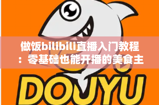 做饭bilibili直播入门教程：零基础也能开播的美食主播成长指南