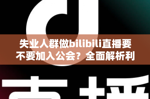 失业人群做bilibili直播要不要加入公会?全面解析利弊与避坑指南 失业人群做bilibili直播要不要加入公会?全面解析利弊与避坑指南