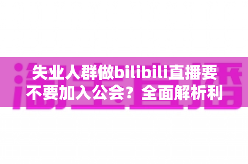 失业人群做bilibili直播要不要加入公会？全面解析利弊与避坑指南