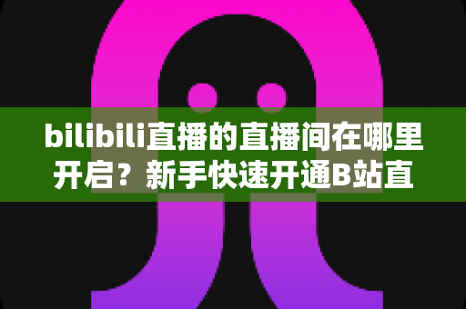 bilibili直播的直播间在哪里开启?新手快速开通B站直播间全流程实用指南 bilibili直播的直播间在哪里开启?新手快速开通B站直播间全流程实用指南