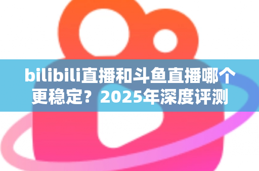 bilibili直播和斗鱼直播哪个更稳定？2025年深度评测与全面对比分析指南