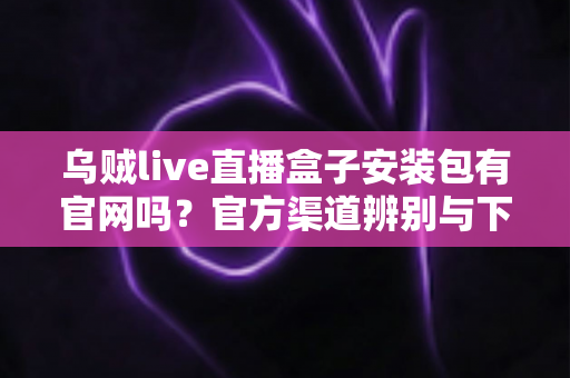 乌贼live直播盒子安装包有官网吗?官方渠道辨别与下载安全全攻略 乌贼live直播盒子安装包有官网吗?官方渠道辨别与下载安全全攻略