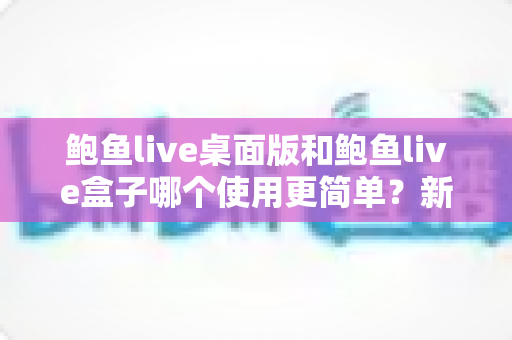鲍鱼live桌面版和鲍鱼live盒子哪个使用更简单？新手也能秒懂的使用体验全解析