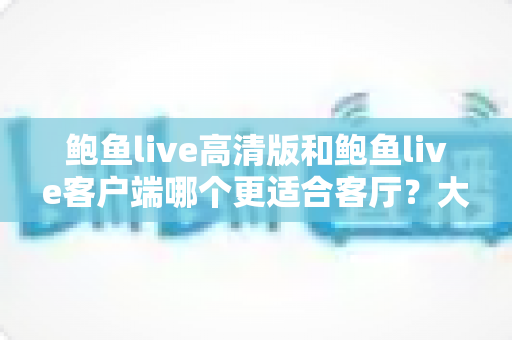 鲍鱼live高清版和鲍鱼live客户端哪个更适合客厅?大屏观影完整选购指南 鲍鱼live高清版和鲍鱼live客户端哪个更适合客厅?大屏观影完整选购指南
