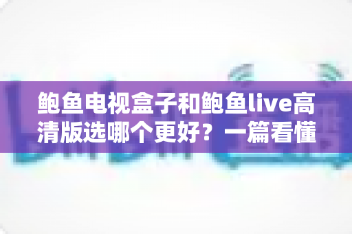 鲍鱼电视盒子和鲍鱼live高清版选哪个更好？一篇看懂差异的实用选购指南