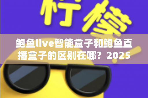 鲍鱼live智能盒子和鲍鱼直播盒子的区别在哪？2025最新选购对比指南帮你一次看懂