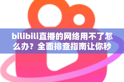 bilibili直播的网络用不了怎么办?全面排查指南让你秒速恢复观看 bilibili直播的网络用不了怎么办?全面排查指南让你秒速恢复观看